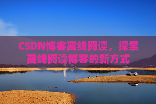 CSDN博客离线阅读,探索离线阅读博客的新方式 CSDN博客离线阅读,探索离线阅读博客的新方式